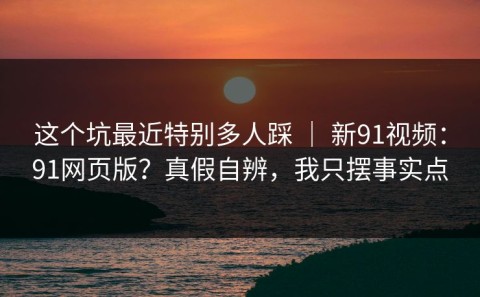 这个坑最近特别多人踩 ｜ 新91视频：91网页版？真假自辨，我只摆事实点