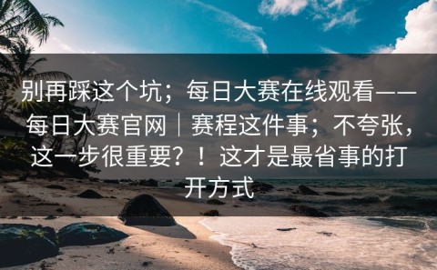 别再踩这个坑；每日大赛在线观看——每日大赛官网｜赛程这件事；不夸张，这一步很重要？！这才是最省事的打开方式