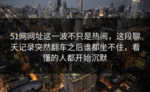 51网网址这一波不只是热闹，这段聊天记录突然翻车之后谁都坐不住，看懂的人都开始沉默