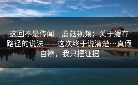 这回不是传闻｜蘑菇视频；关于缓存路径的说法——这次终于说清楚…真假自辨，我只摆证据