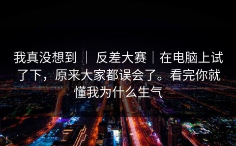 我真没想到 ｜ 反差大赛｜在电脑上试了下，原来大家都误会了。看完你就懂我为什么生气
