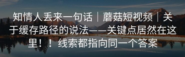 知情人丢来一句话｜蘑菇短视频｜关于缓存路径的说法——关键点居然在这里！！线索都指向同一个答案