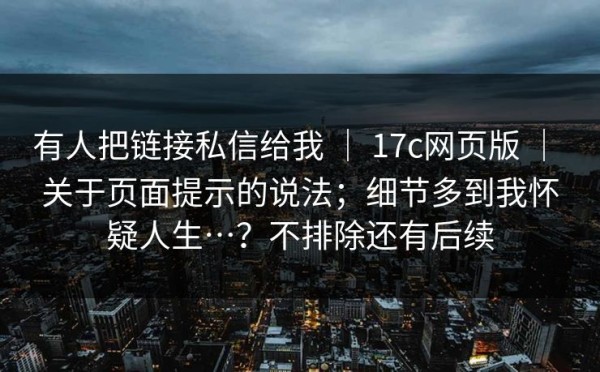 有人把链接私信给我 ｜ 17c网页版 ｜ 关于页面提示的说法；细节多到我怀疑人生…？不排除还有后续