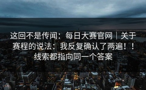 这回不是传闻：每日大赛官网｜关于赛程的说法：我反复确认了两遍！！线索都指向同一个答案