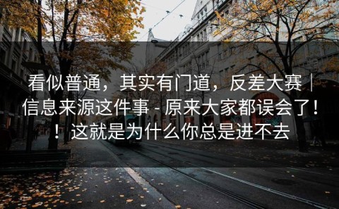 看似普通，其实有门道，反差大赛｜信息来源这件事 - 原来大家都误会了！！这就是为什么你总是进不去