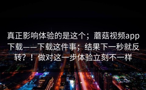 真正影响体验的是这个；蘑菇视频app下载——下载这件事；结果下一秒就反转？！做对这一步体验立刻不一样