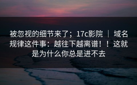 被忽视的细节来了；17c影院 ｜ 域名规律这件事：越往下越离谱！！这就是为什么你总是进不去