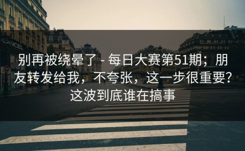 别再被绕晕了 - 每日大赛第51期；朋友转发给我，不夸张，这一步很重要？这波到底谁在搞事