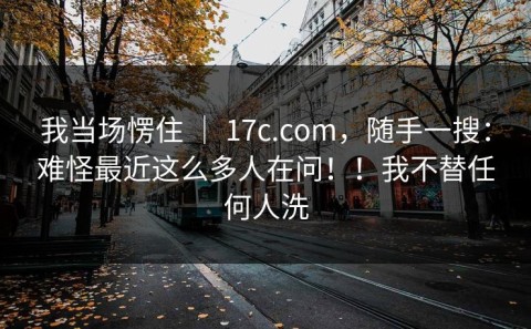 我当场愣住 ｜ 17c.com，随手一搜：难怪最近这么多人在问！！我不替任何人洗