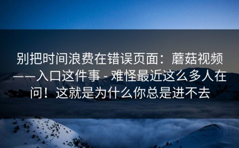 别把时间浪费在错误页面：蘑菇视频——入口这件事 - 难怪最近这么多人在问！这就是为什么你总是进不去
