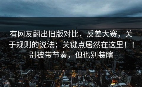 有网友翻出旧版对比，反差大赛，关于规则的说法；关键点居然在这里！！别被带节奏，但也别装瞎