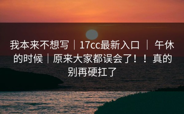我本来不想写｜17cc最新入口 ｜ 午休的时候｜原来大家都误会了！！真的别再硬扛了
