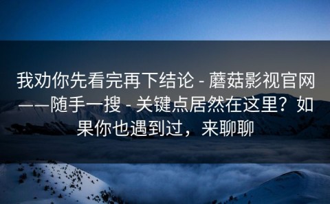 我劝你先看完再下结论 - 蘑菇影视官网——随手一搜 - 关键点居然在这里？如果你也遇到过，来聊聊