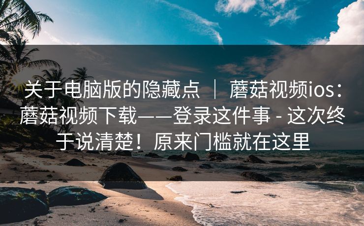 关于电脑版的隐藏点 ｜ 蘑菇视频ios：蘑菇视频下载——登录这件事 - 这次终于说清楚！原来门槛就在这里