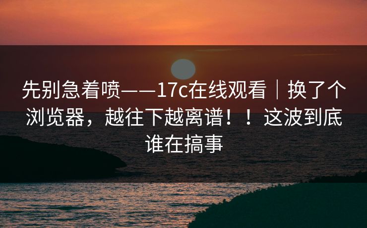 先别急着喷——17c在线观看|换了个浏览器,越往下越离谱!!这波到底谁在搞事 先别急着喷——17c在线观看|换了个浏览器,越往下越离谱!!这波到底谁在搞事