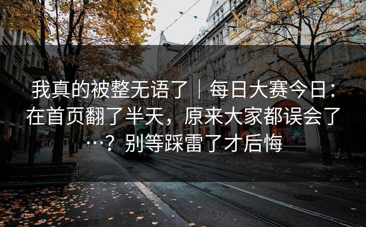 我真的被整无语了|每日大赛今日:在首页翻了半天,原来大家都误会了…?别等踩雷了才后悔 我真的被整无语了|每日大赛今日:在首页翻了半天,原来大家都误会了…?别等踩雷了才后悔