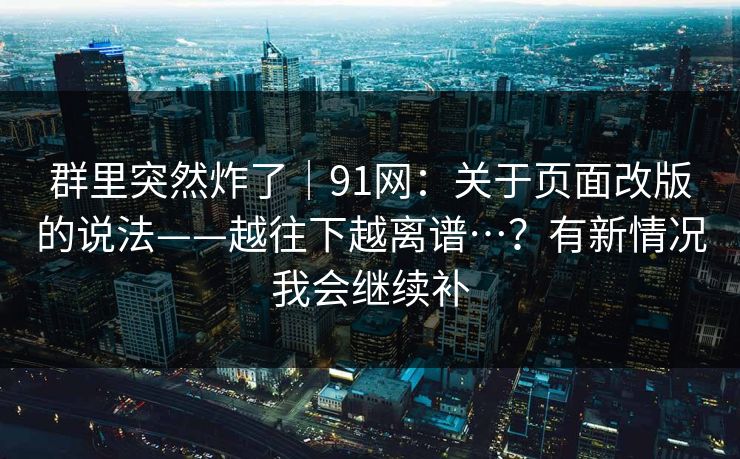 群里突然炸了|91网:关于页面改版的说法——越往下越离谱…?有新情况我会继续补 群里突然炸了|91网:关于页面改版的说法——越往下越离谱…?有新情况我会继续补