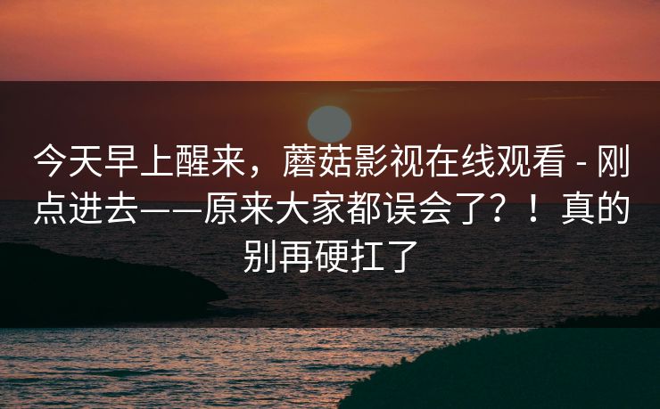 今天早上醒来，蘑菇影视在线观看 - 刚点进去——原来大家都误会了？！真的别再硬扛了