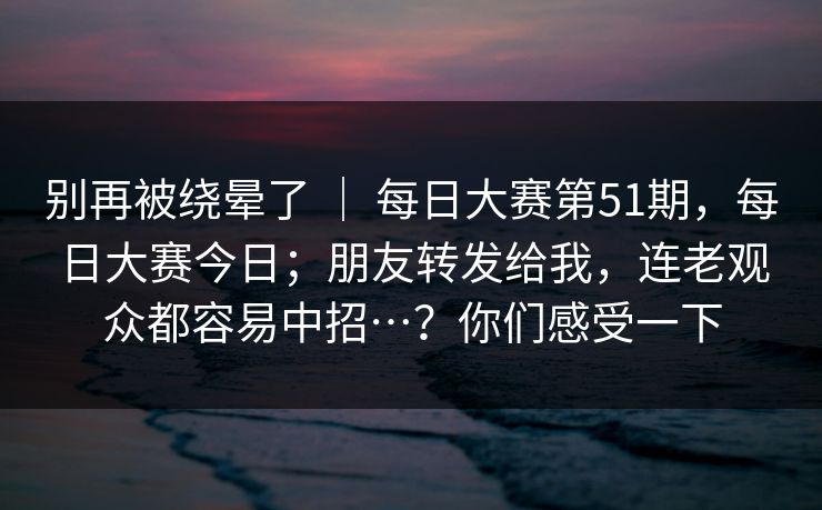 别再被绕晕了 ｜ 每日大赛第51期，每日大赛今日；朋友转发给我，连老观众都容易中招…？你们感受一下