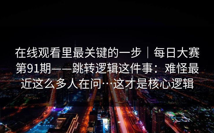 在线观看里最关键的一步|每日大赛第91期——跳转逻辑这件事:难怪最近这么多人在问…这才是核心逻辑 在线观看里最关键的一步|每日大赛第91期——跳转逻辑这件事:难怪最近这么多人在问…这才是核心逻辑