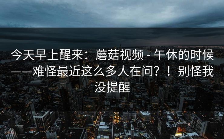 今天早上醒来:蘑菇视频 - 午休的时候——难怪最近这么多人在问?!别怪我没提醒 今天早上醒来:蘑菇视频 - 午休的时候——难怪最近这么多人在问?!别怪我没提醒