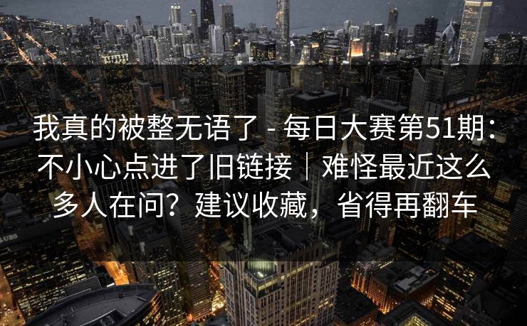 我真的被整无语了 - 每日大赛第51期：不小心点进了旧链接｜难怪最近这么多人在问？建议收藏，省得再翻车