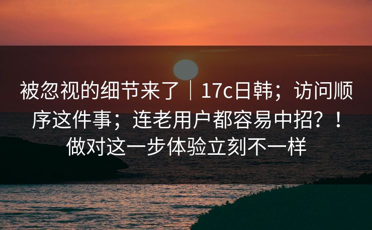 被忽视的细节来了|17c日韩;访问顺序这件事;连老用户都容易中招?!做对这一步体验立刻不一样 被忽视的细节来了|17c日韩;访问顺序这件事;连老用户都容易中招?!做对这一步体验立刻不一样