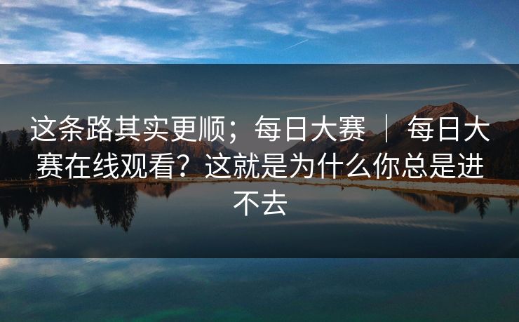 这条路其实更顺；每日大赛 ｜ 每日大赛在线观看？这就是为什么你总是进不去