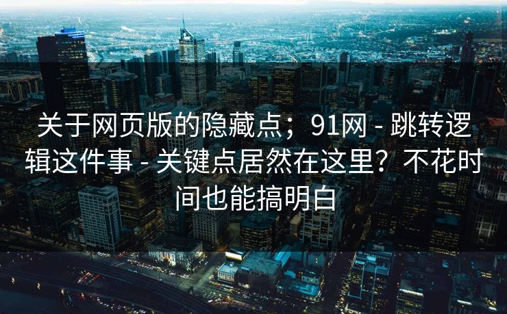 关于网页版的隐藏点；91网 - 跳转逻辑这件事 - 关键点居然在这里？不花时间也能搞明白