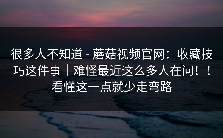很多人不知道 - 蘑菇视频官网：收藏技巧这件事｜难怪最近这么多人在问！！看懂这一点就少走弯路