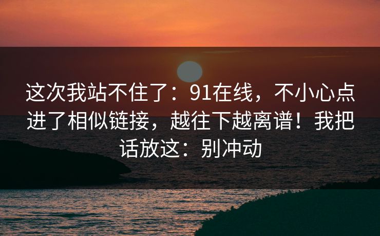 这次我站不住了：91在线，不小心点进了相似链接，越往下越离谱！我把话放这：别冲动