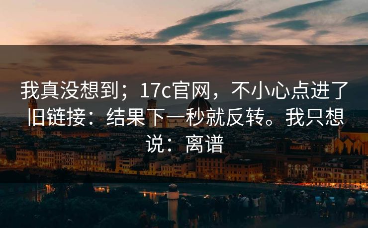 我真没想到；17c官网，不小心点进了旧链接：结果下一秒就反转。我只想说：离谱