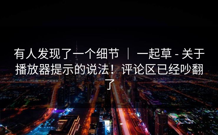 有人发现了一个细节 ｜ 一起草 - 关于播放器提示的说法！评论区已经吵翻了