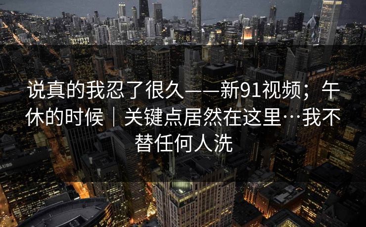 说真的我忍了很久——新91视频；午休的时候｜关键点居然在这里…我不替任何人洗