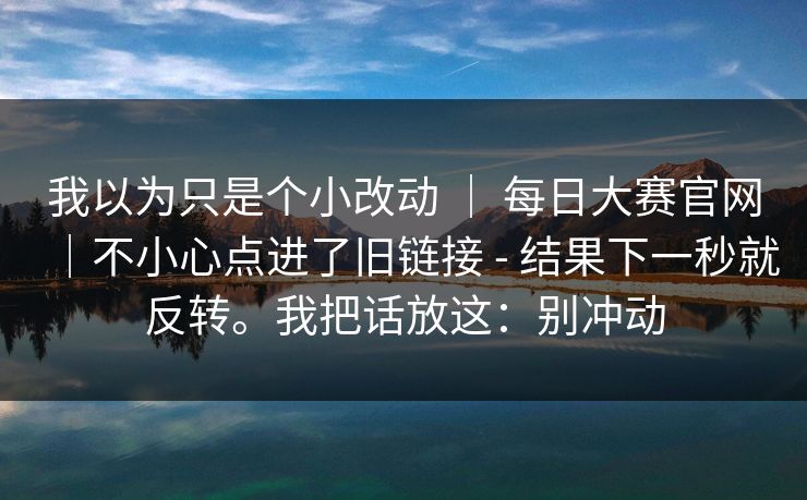 我以为只是个小改动 | 每日大赛官网|不小心点进了旧链接 - 结果下一秒就反转。我把话放这:别冲动 我以为只是个小改动 | 每日大赛官网|不小心点进了旧链接 - 结果下一秒就反转。我把话放这:别冲动