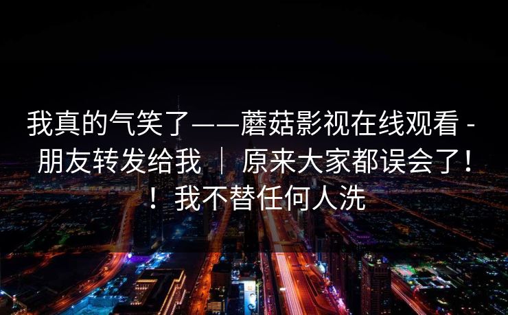 我真的气笑了——蘑菇影视在线观看 - 朋友转发给我 | 原来大家都误会了!!我不替任何人洗 我真的气笑了——蘑菇影视在线观看 - 朋友转发给我 | 原来大家都误会了!!我不替任何人洗