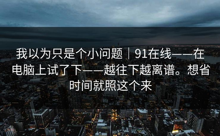 我以为只是个小问题|91在线——在电脑上试了下——越往下越离谱。想省时间就照这个来 我以为只是个小问题|91在线——在电脑上试了下——越往下越离谱。想省时间就照这个来