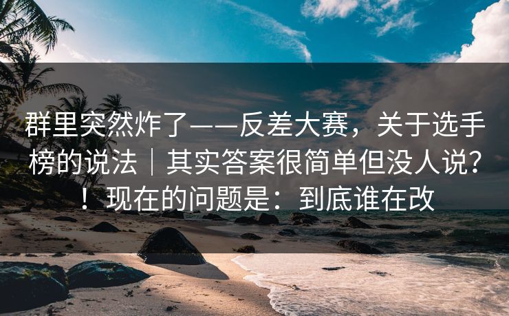 群里突然炸了——反差大赛,关于选手榜的说法|其实答案很简单但没人说?!现在的问题是:到底谁在改 群里突然炸了——反差大赛,关于选手榜的说法|其实答案很简单但没人说?!现在的问题是:到底谁在改