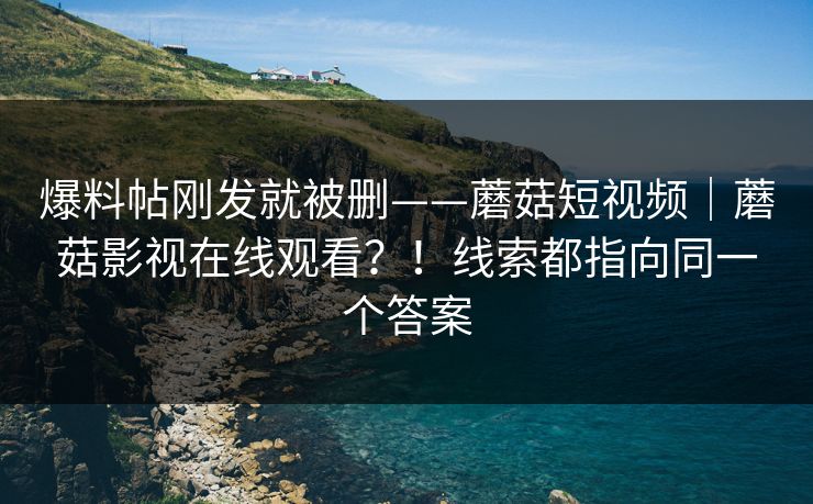 爆料帖刚发就被删——蘑菇短视频|蘑菇影视在线观看?!线索都指向同一个答案 爆料帖刚发就被删——蘑菇短视频|蘑菇影视在线观看?!线索都指向同一个答案