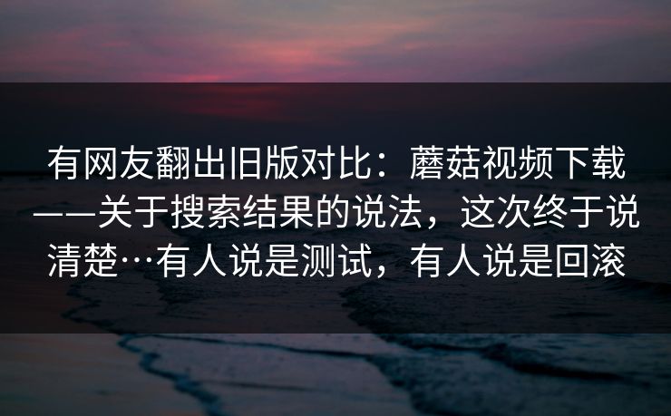 有网友翻出旧版对比:蘑菇视频下载——关于搜索结果的说法,这次终于说清楚…有人说是测试,有人说是回滚 有网友翻出旧版对比:蘑菇视频下载——关于搜索结果的说法,这次终于说清楚…有人说是测试,有人说是回滚