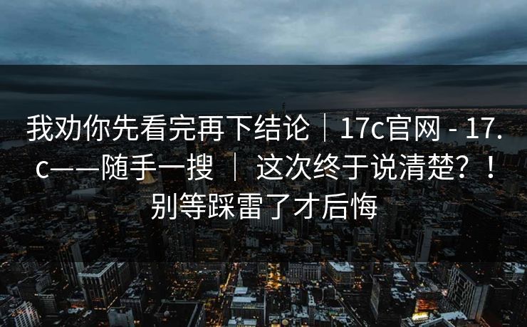 我劝你先看完再下结论|17c官网 - 17.c——随手一搜 | 这次终于说清楚?!别等踩雷了才后悔 我劝你先看完再下结论|17c官网 - 17.c——随手一搜 | 这次终于说清楚?!别等踩雷了才后悔
