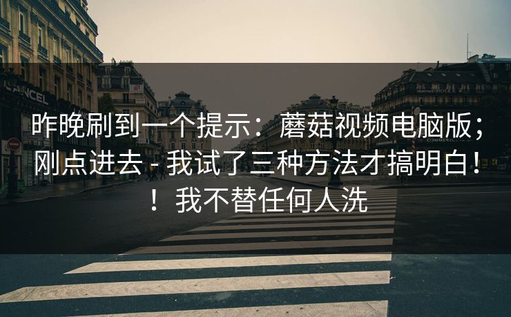 昨晚刷到一个提示:蘑菇视频电脑版;刚点进去 - 我试了三种方法才搞明白!!我不替任何人洗 昨晚刷到一个提示:蘑菇视频电脑版;刚点进去 - 我试了三种方法才搞明白!!我不替任何人洗