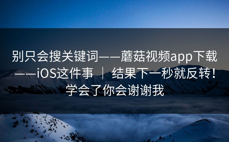 别只会搜关键词——蘑菇视频app下载——iOS这件事 | 结果下一秒就反转!学会了你会谢谢我 别只会搜关键词——蘑菇视频app下载——iOS这件事 | 结果下一秒就反转!学会了你会谢谢我