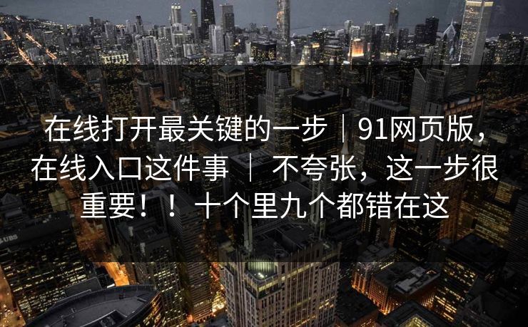在线打开最关键的一步|91网页版,在线入口这件事 | 不夸张,这一步很重要!!十个里九个都错在这 在线打开最关键的一步|91网页版,在线入口这件事 | 不夸张,这一步很重要!!十个里九个都错在这
