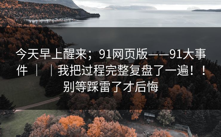 今天早上醒来;91网页版——91大事件 | |我把过程完整复盘了一遍!!别等踩雷了才后悔 今天早上醒来;91网页版——91大事件 | |我把过程完整复盘了一遍!!别等踩雷了才后悔