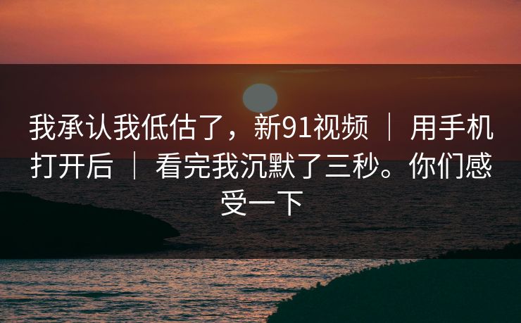 我承认我低估了,新91视频 | 用手机打开后 | 看完我沉默了三秒。你们感受一下 我承认我低估了,新91视频 | 用手机打开后 | 看完我沉默了三秒。你们感受一下
