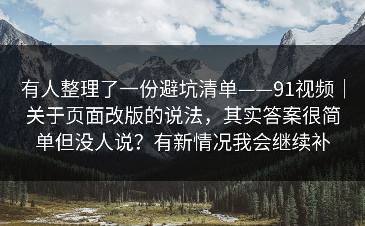 有人整理了一份避坑清单——91视频|关于页面改版的说法,其实答案很简单但没人说?有新情况我会继续补 有人整理了一份避坑清单——91视频|关于页面改版的说法,其实答案很简单但没人说?有新情况我会继续补