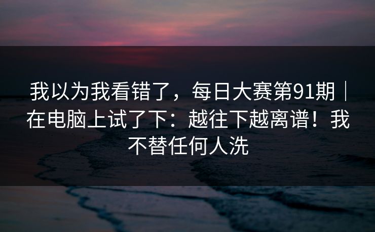 我以为我看错了,每日大赛第91期|在电脑上试了下:越往下越离谱!我不替任何人洗 我以为我看错了,每日大赛第91期|在电脑上试了下:越往下越离谱!我不替任何人洗