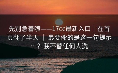 先别急着喷——17cc最新入口｜在首页翻了半天 ｜ 最要命的是这一句提示…？我不替任何人洗