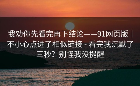 我劝你先看完再下结论——91网页版｜不小心点进了相似链接 - 看完我沉默了三秒？别怪我没提醒